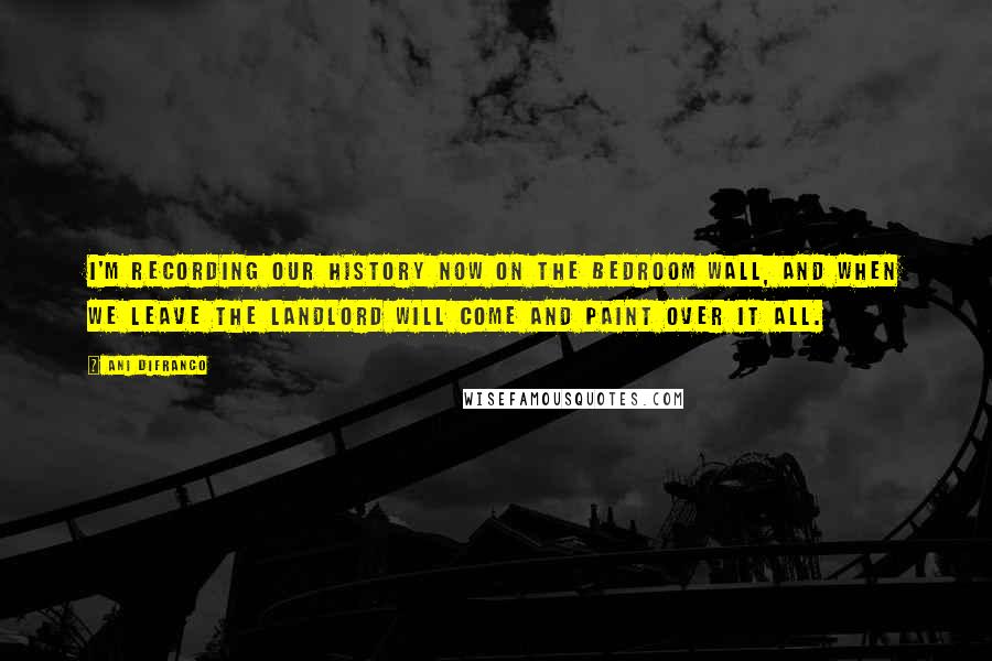 Ani DiFranco Quotes: I'm recording our history now on the bedroom wall, and when we leave the landlord will come and paint over it all.