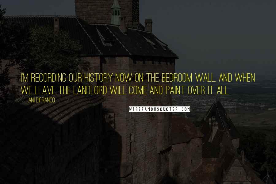 Ani DiFranco Quotes: I'm recording our history now on the bedroom wall, and when we leave the landlord will come and paint over it all.