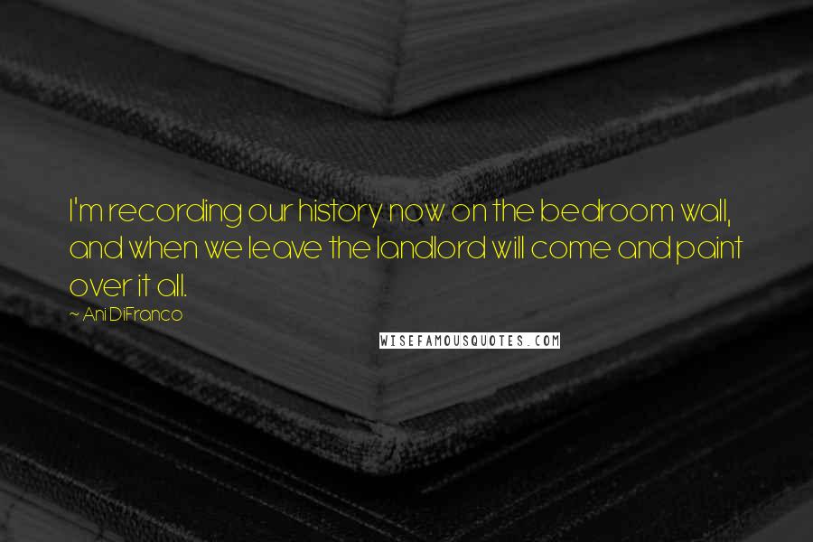 Ani DiFranco Quotes: I'm recording our history now on the bedroom wall, and when we leave the landlord will come and paint over it all.