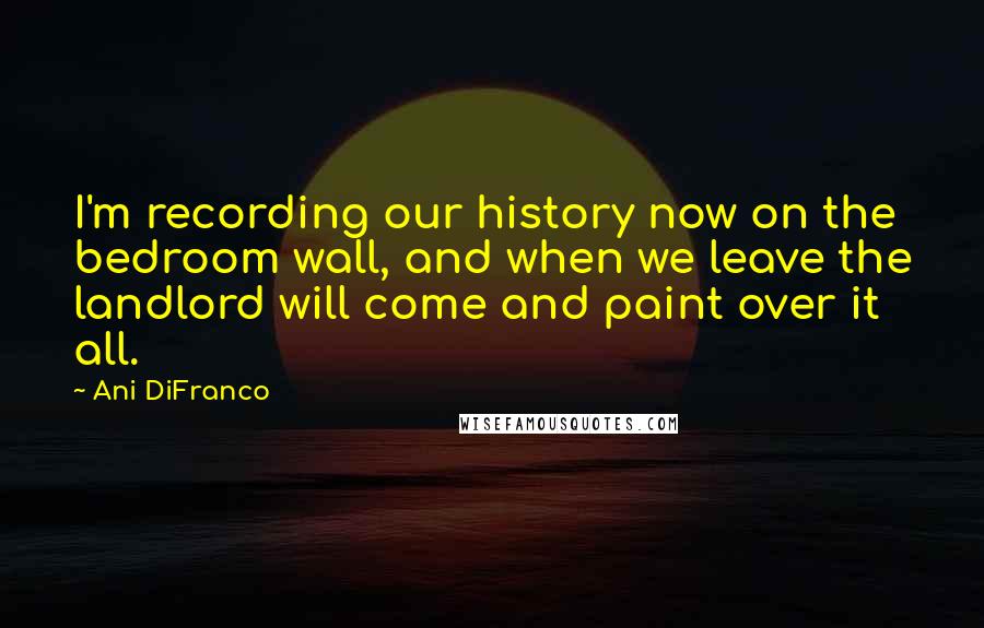 Ani DiFranco Quotes: I'm recording our history now on the bedroom wall, and when we leave the landlord will come and paint over it all.