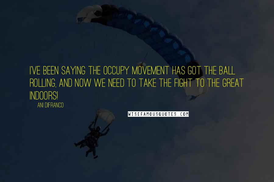 Ani DiFranco Quotes: I've been saying the Occupy Movement has got the ball rolling, and now we need to take the fight to the great indoors!