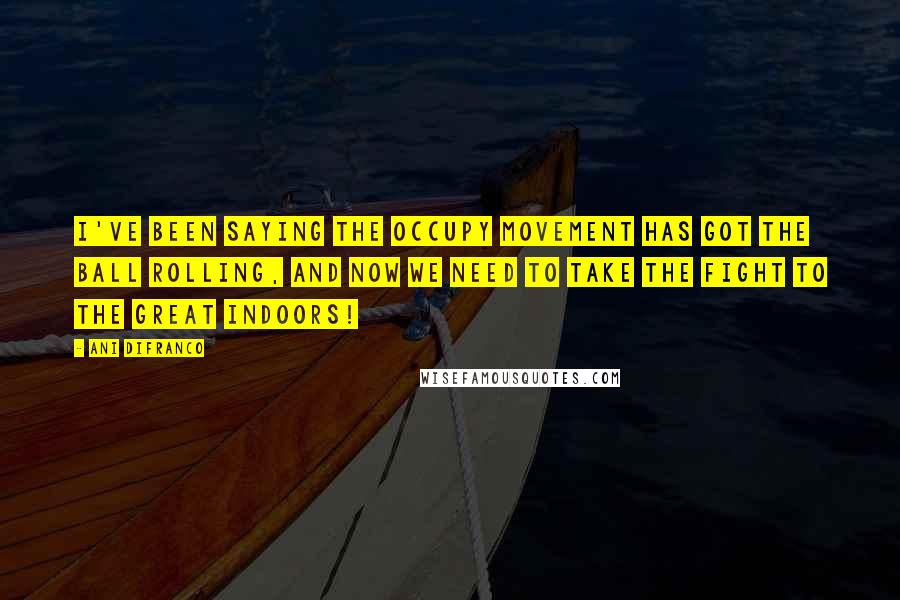 Ani DiFranco Quotes: I've been saying the Occupy Movement has got the ball rolling, and now we need to take the fight to the great indoors!