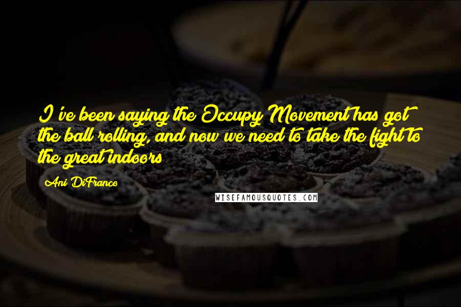 Ani DiFranco Quotes: I've been saying the Occupy Movement has got the ball rolling, and now we need to take the fight to the great indoors!