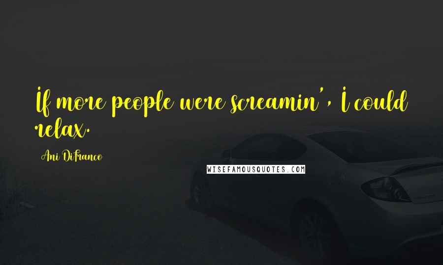 Ani DiFranco Quotes: If more people were screamin', I could relax.