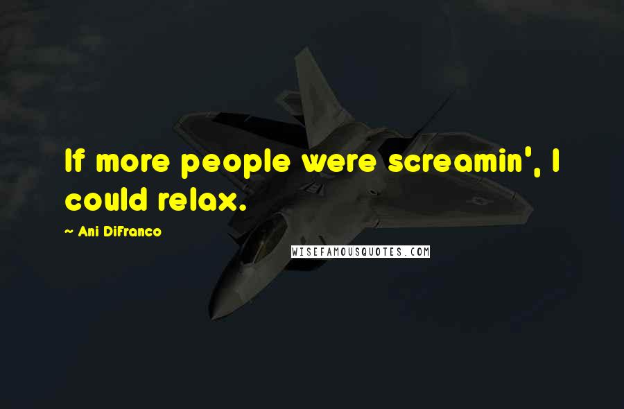 Ani DiFranco Quotes: If more people were screamin', I could relax.