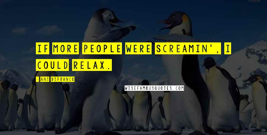 Ani DiFranco Quotes: If more people were screamin', I could relax.