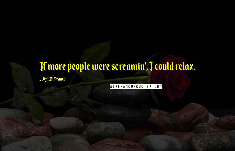 Ani DiFranco Quotes: If more people were screamin', I could relax.