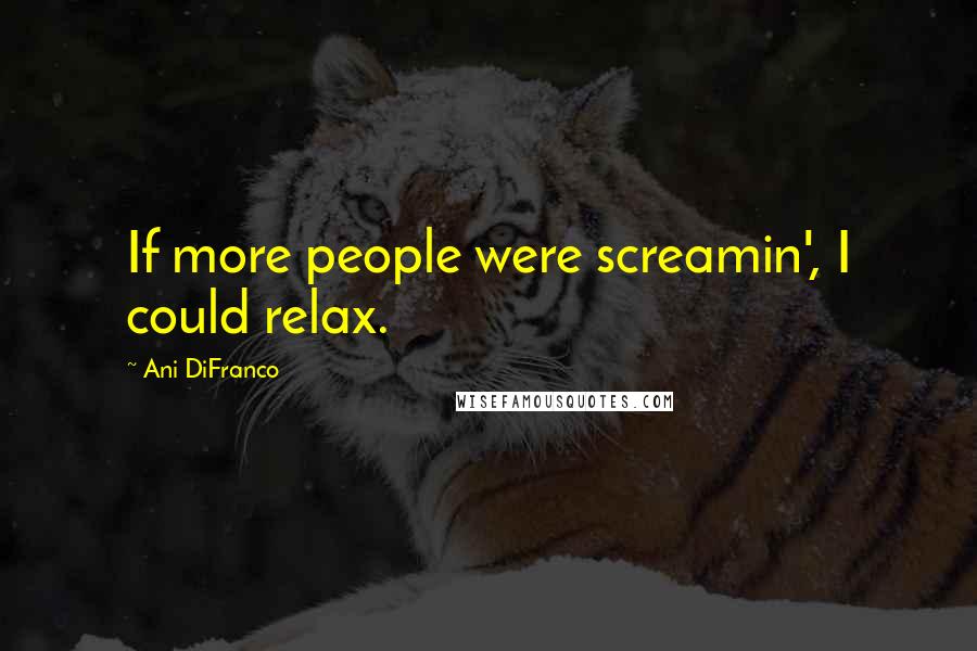 Ani DiFranco Quotes: If more people were screamin', I could relax.