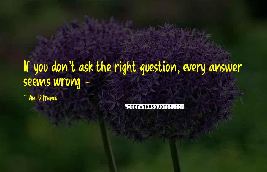 Ani DiFranco Quotes: If you don't ask the right question, every answer seems wrong -