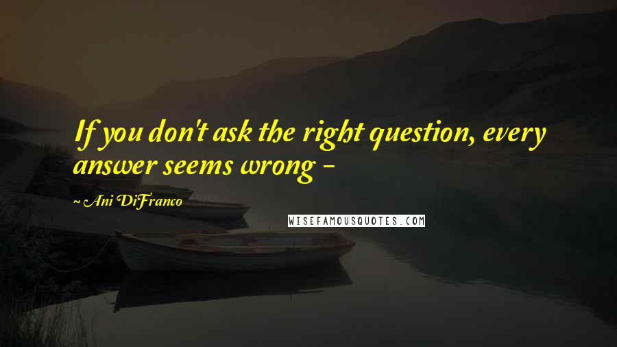 Ani DiFranco Quotes: If you don't ask the right question, every answer seems wrong -