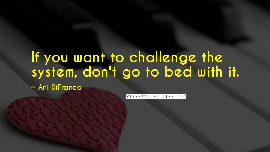 Ani DiFranco Quotes: If you want to challenge the system, don't go to bed with it.