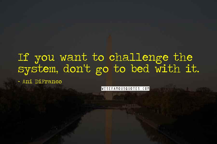 Ani DiFranco Quotes: If you want to challenge the system, don't go to bed with it.