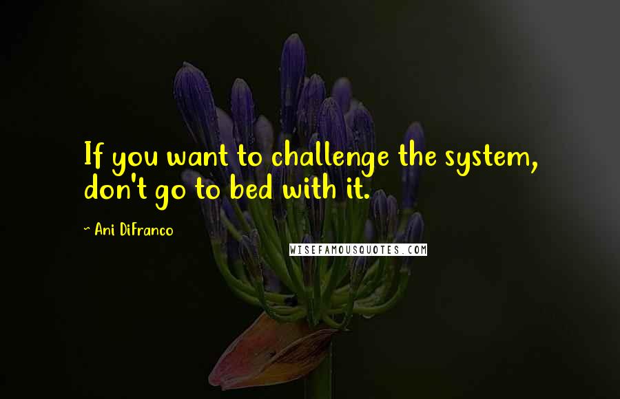 Ani DiFranco Quotes: If you want to challenge the system, don't go to bed with it.