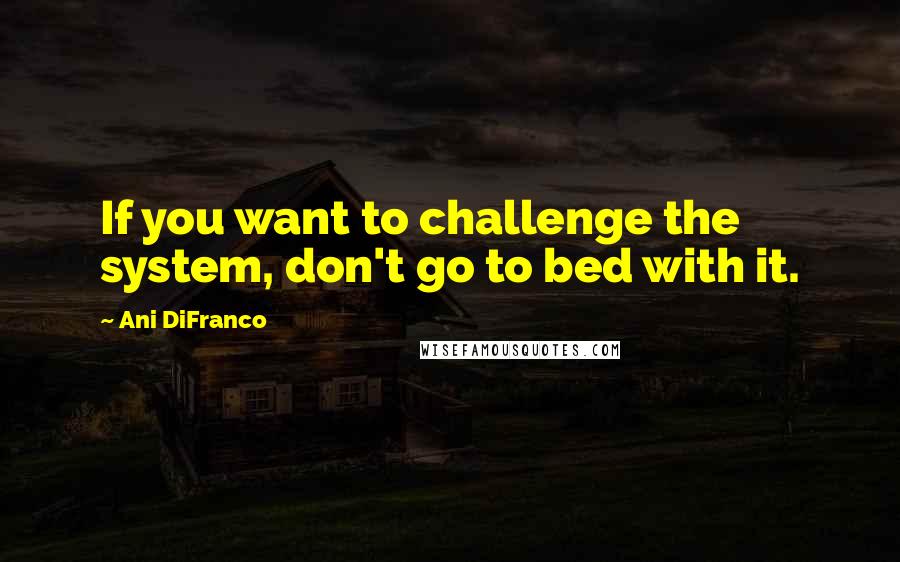 Ani DiFranco Quotes: If you want to challenge the system, don't go to bed with it.