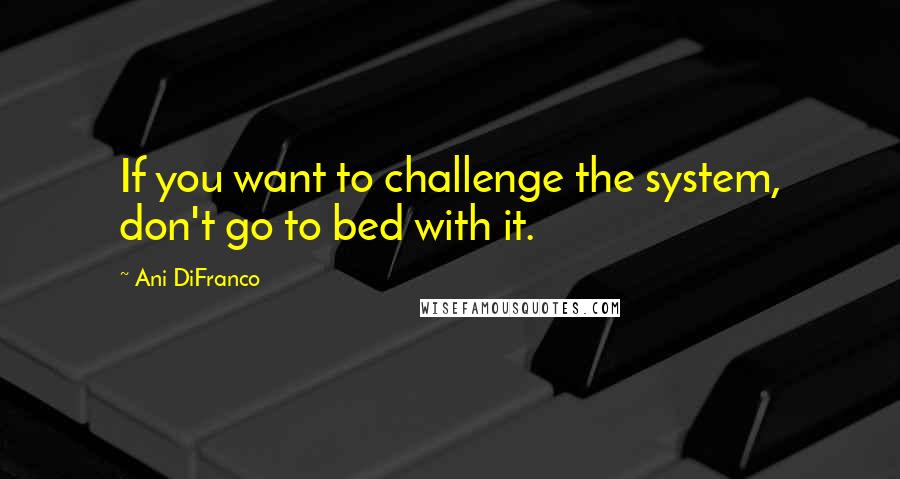 Ani DiFranco Quotes: If you want to challenge the system, don't go to bed with it.