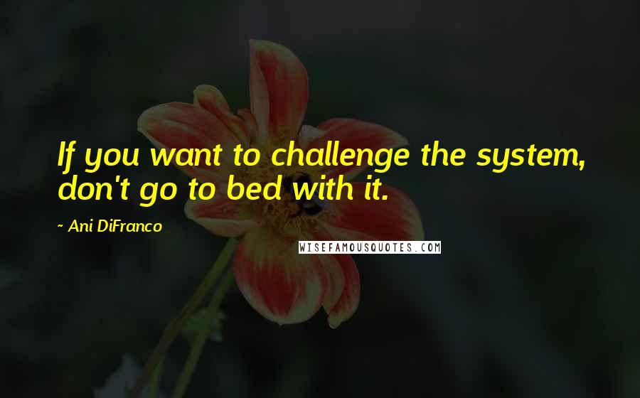 Ani DiFranco Quotes: If you want to challenge the system, don't go to bed with it.