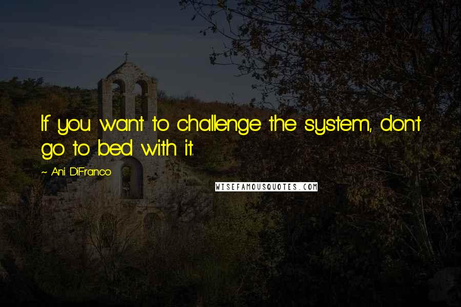 Ani DiFranco Quotes: If you want to challenge the system, don't go to bed with it.