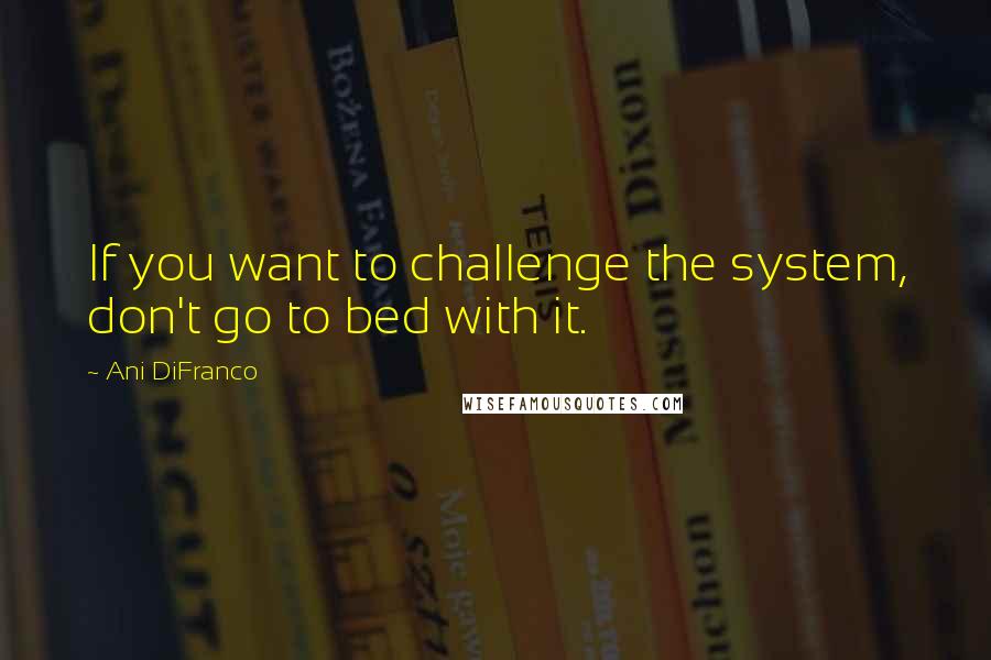 Ani DiFranco Quotes: If you want to challenge the system, don't go to bed with it.