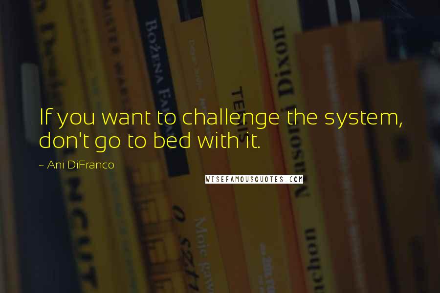 Ani DiFranco Quotes: If you want to challenge the system, don't go to bed with it.