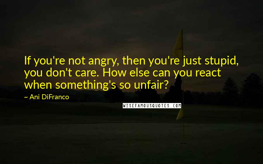 Ani DiFranco Quotes: If you're not angry, then you're just stupid, you don't care. How else can you react when something's so unfair?