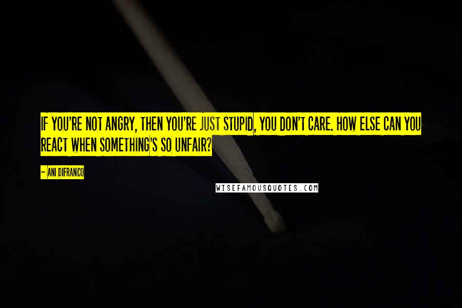 Ani DiFranco Quotes: If you're not angry, then you're just stupid, you don't care. How else can you react when something's so unfair?