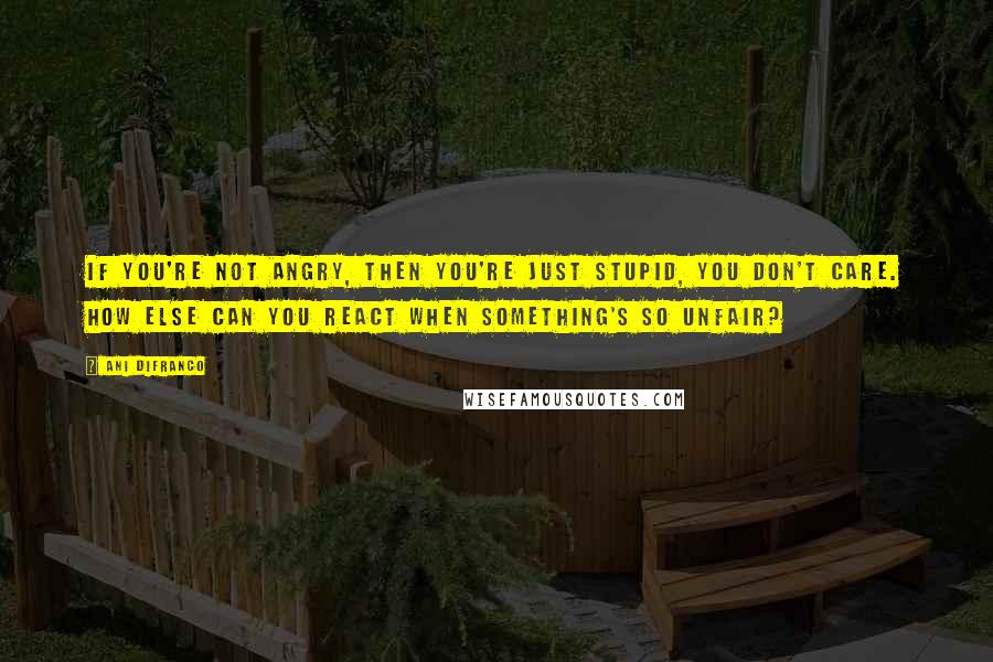 Ani DiFranco Quotes: If you're not angry, then you're just stupid, you don't care. How else can you react when something's so unfair?