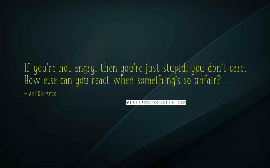 Ani DiFranco Quotes: If you're not angry, then you're just stupid, you don't care. How else can you react when something's so unfair?
