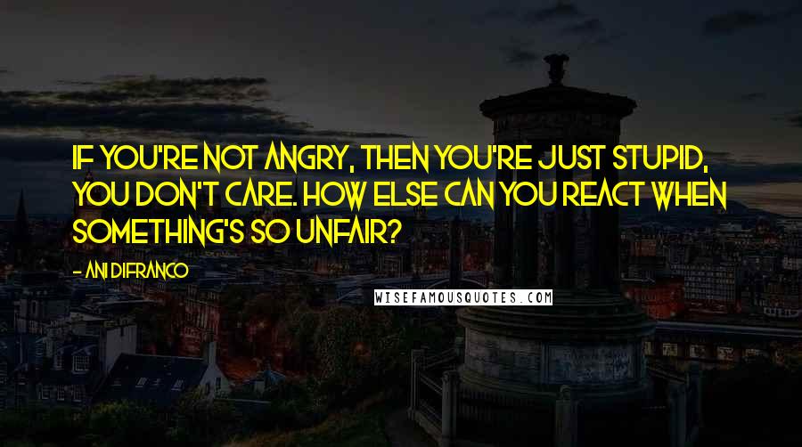 Ani DiFranco Quotes: If you're not angry, then you're just stupid, you don't care. How else can you react when something's so unfair?