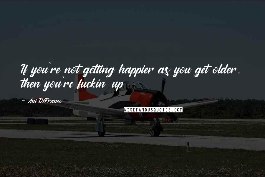 Ani DiFranco Quotes: If you're not getting happier as you get older, then you're fuckin' up