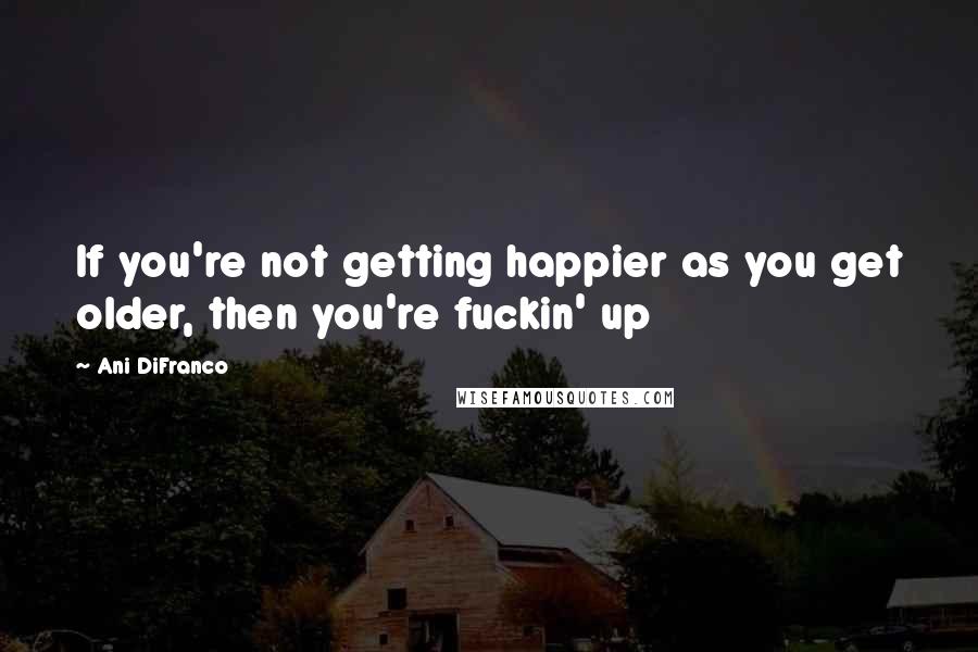 Ani DiFranco Quotes: If you're not getting happier as you get older, then you're fuckin' up
