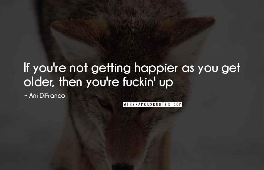 Ani DiFranco Quotes: If you're not getting happier as you get older, then you're fuckin' up