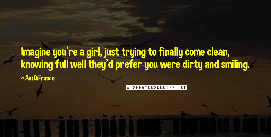 Ani DiFranco Quotes: Imagine you're a girl, just trying to finally come clean, knowing full well they'd prefer you were dirty and smiling.