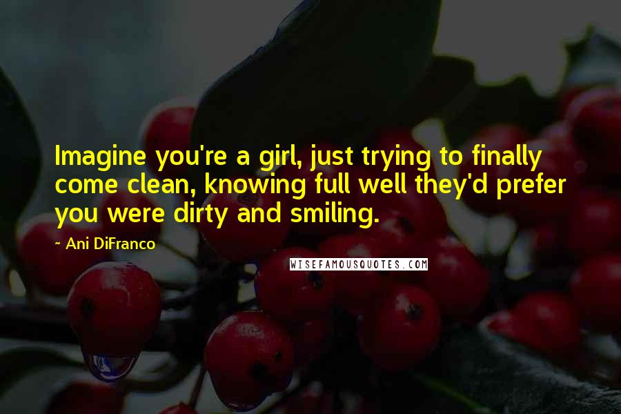 Ani DiFranco Quotes: Imagine you're a girl, just trying to finally come clean, knowing full well they'd prefer you were dirty and smiling.