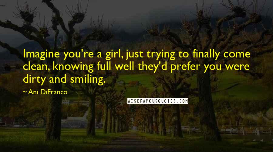 Ani DiFranco Quotes: Imagine you're a girl, just trying to finally come clean, knowing full well they'd prefer you were dirty and smiling.