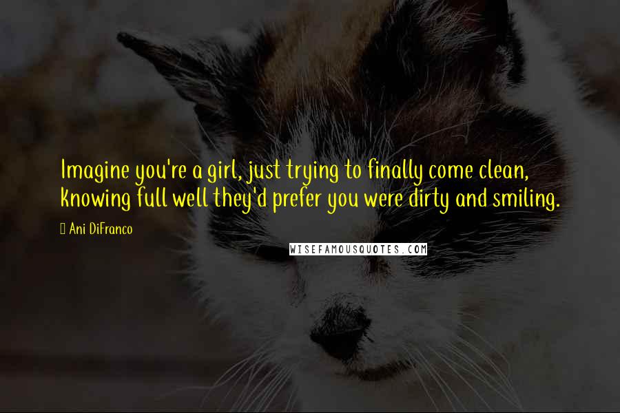 Ani DiFranco Quotes: Imagine you're a girl, just trying to finally come clean, knowing full well they'd prefer you were dirty and smiling.