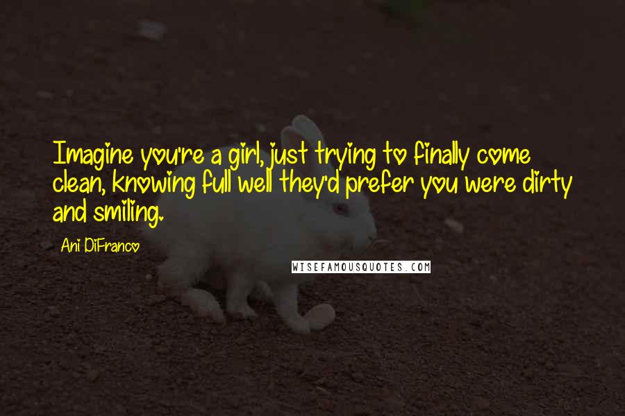 Ani DiFranco Quotes: Imagine you're a girl, just trying to finally come clean, knowing full well they'd prefer you were dirty and smiling.