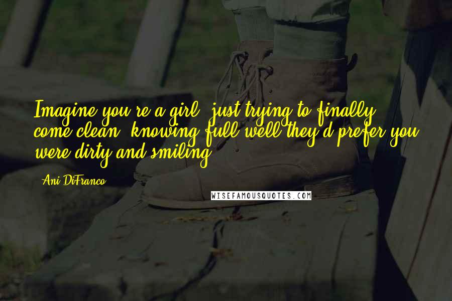 Ani DiFranco Quotes: Imagine you're a girl, just trying to finally come clean, knowing full well they'd prefer you were dirty and smiling.