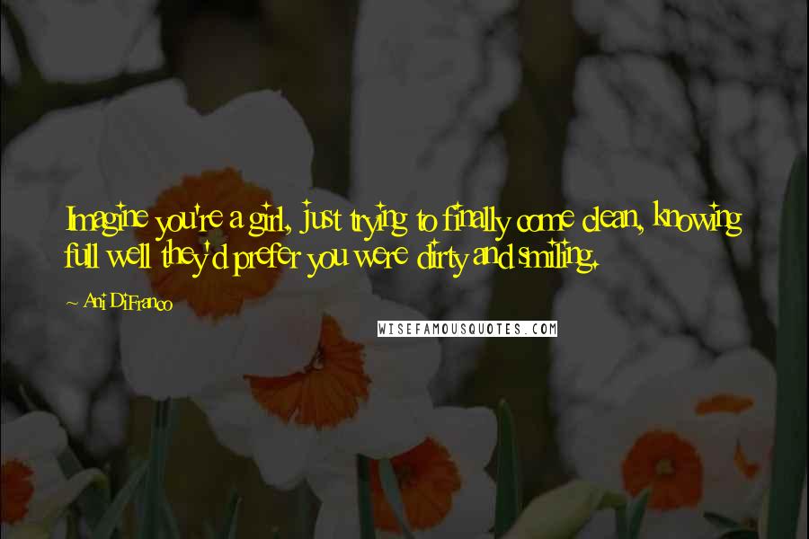 Ani DiFranco Quotes: Imagine you're a girl, just trying to finally come clean, knowing full well they'd prefer you were dirty and smiling.