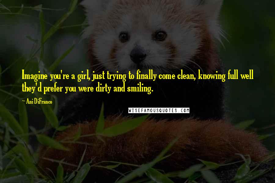 Ani DiFranco Quotes: Imagine you're a girl, just trying to finally come clean, knowing full well they'd prefer you were dirty and smiling.