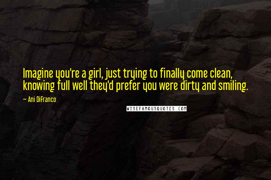 Ani DiFranco Quotes: Imagine you're a girl, just trying to finally come clean, knowing full well they'd prefer you were dirty and smiling.