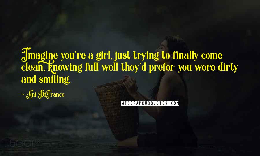 Ani DiFranco Quotes: Imagine you're a girl, just trying to finally come clean, knowing full well they'd prefer you were dirty and smiling.