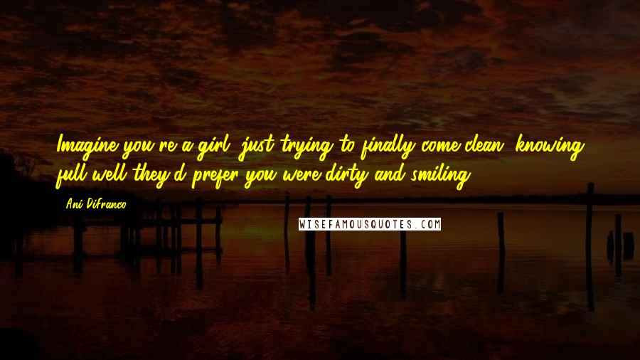 Ani DiFranco Quotes: Imagine you're a girl, just trying to finally come clean, knowing full well they'd prefer you were dirty and smiling.