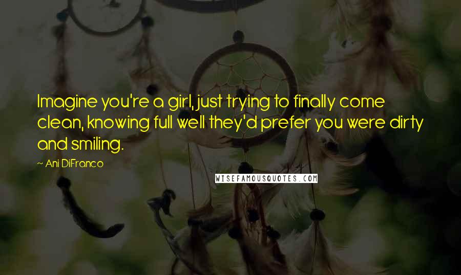 Ani DiFranco Quotes: Imagine you're a girl, just trying to finally come clean, knowing full well they'd prefer you were dirty and smiling.