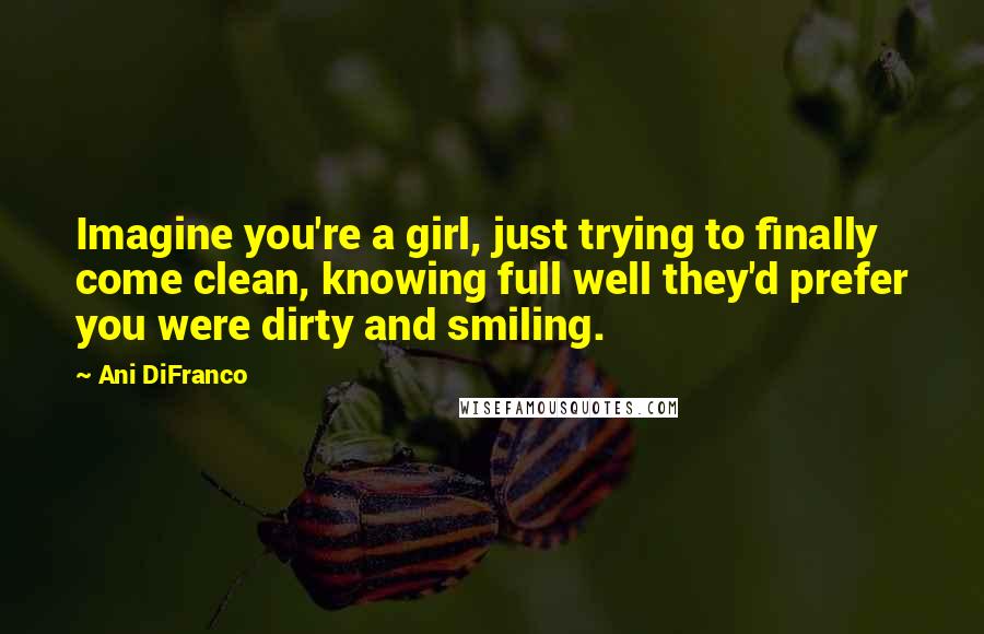 Ani DiFranco Quotes: Imagine you're a girl, just trying to finally come clean, knowing full well they'd prefer you were dirty and smiling.