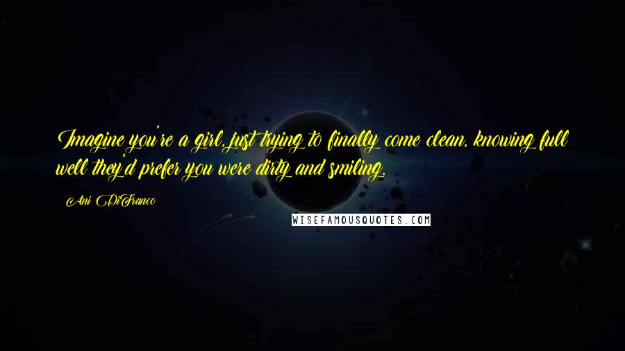 Ani DiFranco Quotes: Imagine you're a girl, just trying to finally come clean, knowing full well they'd prefer you were dirty and smiling.