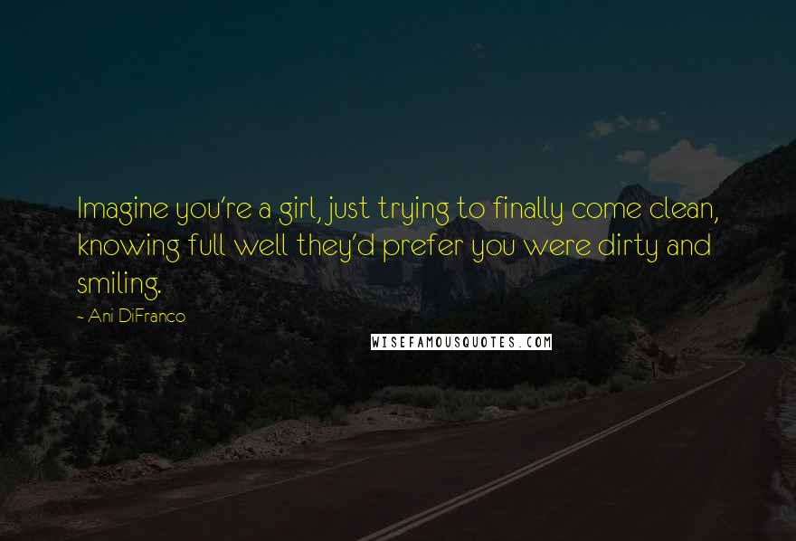 Ani DiFranco Quotes: Imagine you're a girl, just trying to finally come clean, knowing full well they'd prefer you were dirty and smiling.