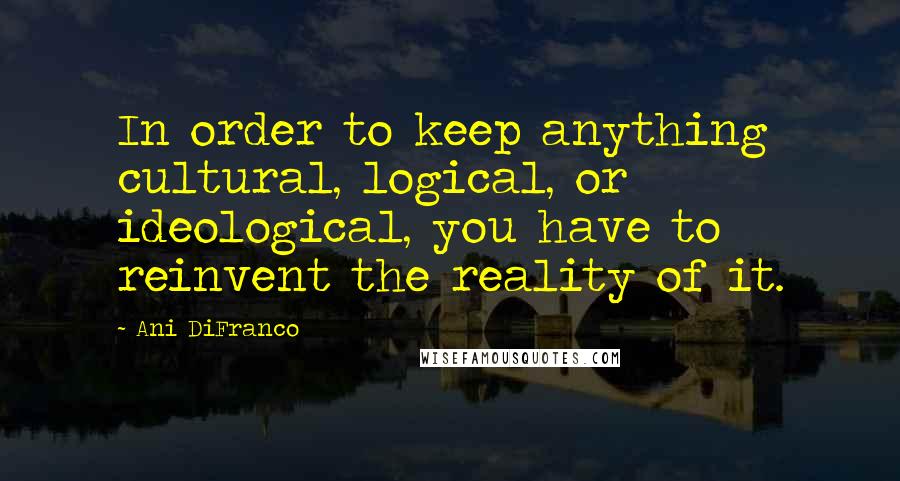 Ani DiFranco Quotes: In order to keep anything cultural, logical, or ideological, you have to reinvent the reality of it.