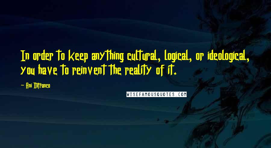 Ani DiFranco Quotes: In order to keep anything cultural, logical, or ideological, you have to reinvent the reality of it.