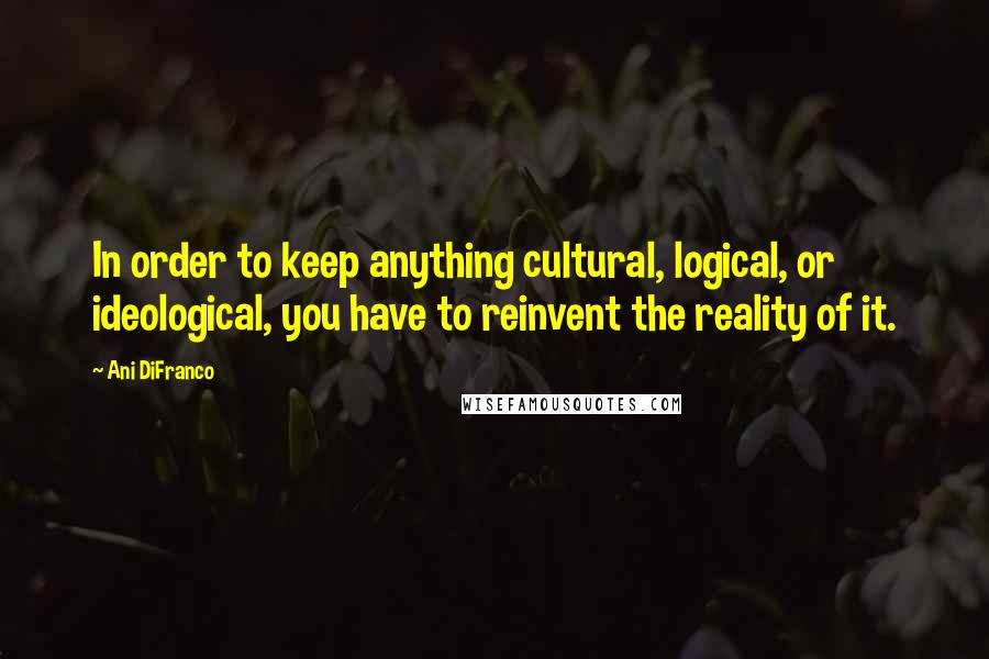 Ani DiFranco Quotes: In order to keep anything cultural, logical, or ideological, you have to reinvent the reality of it.