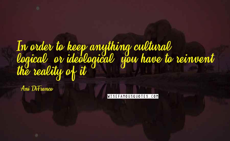 Ani DiFranco Quotes: In order to keep anything cultural, logical, or ideological, you have to reinvent the reality of it.